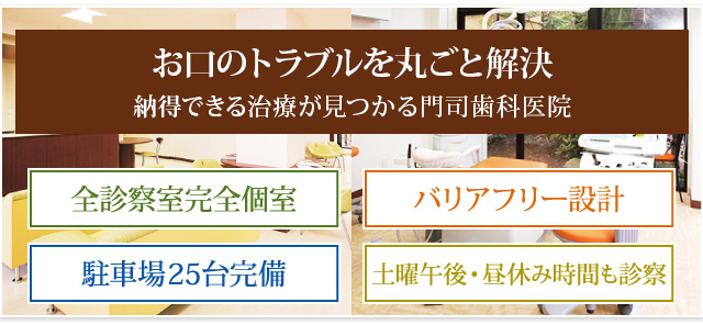 専門医が揃っている、歯科の総合医院 予防から治療、リハビリまでトータルでサポート 全診察室完全個室 バリアフリー設計 駐車場25台完備 土曜午後・昼休み時間も診察